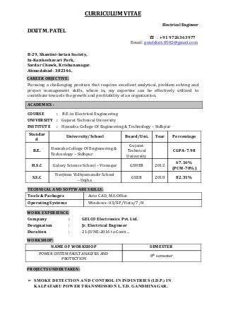  
CURRICULUM   VITAE   
   
Electrical   Engineer 
DIXIT   M.   PATEL   
                                                                                                                                                                      ☎       :        +91   9726363977   
                                                                       Email:    pateldixit.0502@gmail.com
     
B­29,   Shantini­ketan   Society, 
In­Kankeshavari   Park, 
Sardar   Chowk,   Krishananagar ,     
Ahmedabad­   382346. 
 
CAREER   OBJECTIVE:   
Pursuing a challenging position that requires excellent analytical, problem solving and                     
project management skills, where in, my expertise can be effectively utilized to                       
contribute   towards   the   growth   and   pro꬇ꨇitability   of   an   organization. 
 
ACADEMICS   : 
 
COURSE        :             B.E.   in   Electrical   Engineering 
UNIVERSITY         :             Gujarat   Technical   University 
INSTITUTE                  :             Hansaba   College   Of   Engineering   &   Technology   –   Sidhpur 
 
Standar
d 
University/School  Board/Uni.  Year  Percentage 
B.E. 
Hansaba   College   Of   Engineering   & 
Technology   –   Sidhpur 
Gujarat 
Technical 
University 
 
 
CGPA­7.98 
 
H.S.C  Galaxy   Science   School   –   Visnagar  GSHEB  2012 
67.16% 
(PCM­70%) 
S.S.C 
Navjivan   Vidhyamandir   School 
–Unjha 
GSEB  2010  82.31% 
 
TECHNICAL   AND   SOFTWARE   SKILLS:  
Tools   &   Packages        Auto   CAD,   M.S.Of꬇ꨇice 
Operating   Systems        Windows‐   03/XP/Vista/7   /8 
 
WORK   EXPERIENCE: 
Company : GELCO   Electronics   Pvt.   Ltd. 
Designation : Jr.   Electrical   Engineer 
Duration : 21‐JUNE‐2016   to   Conti…  
 
WORKSHOP: 
NAME   OF   WORKSHOP  SEMESTER 
POWER   SYSTEM   FAULT   ANALYSIS   AND 
PROTECTION 
8 th    
   semester 
 
 
PROJECTS   UNDERTAKEN:  
 
 
 
 
➢ SMOKE   DETECTION   AND   CONTROL   IN   INDUSTRIES   (I.D.P.)   IN 
KALPATARU   POWER   TRANSMISSION   L.T.D.   GANDHINAGAR. 
 
 
 
 
 
 
 
 
 
 
 
 
 
 
 
 