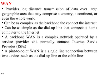 6.14
WAN
• Provides log distance transmission of data over large
geographic area that may comprise a country, a continent, or
even the whole world
• Can be as complex as the backbone the connect the internet
• Can be as simple as the dial-up line that connects a home
computer to the Internet
• A backbone WAN is a complex network operated by a
service provider and normally connect Internet Servie
Provides (ISPs)
• A pint-to-point WAN is a single line connection between
two devices such as the dial-up line or the cable line
 
