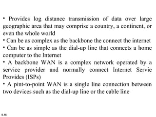 6.16
• Provides log distance transmission of data over large
geographic area that may comprise a country, a continent, or
even the whole world
• Can be as complex as the backbone the connect the internet
• Can be as simple as the dial-up line that connects a home
computer to the Internet
• A backbone WAN is a complex network operated by a
service provider and normally connect Internet Servie
Provides (ISPs)
• A pint-to-point WAN is a single line connection between
two devices such as the dial-up line or the cable line
 