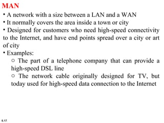 6.17
MAN
• A network with a size between a LAN and a WAN
• It normally covers the area inside a town or city
• Designed for customers who need high-speed connectivity
to the Internet, and have end points spread over a city or art
of city
• Examples:
o The part of a telephone company that can provide a
high-speed DSL line
o The network cable originally designed for TV, but
today used for high-speed data connection to the Internet
 