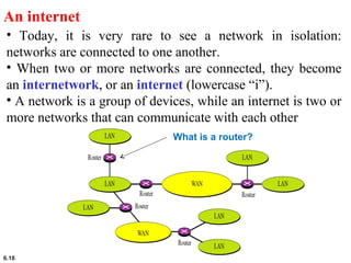 6.18
An internet
• Today, it is very rare to see a network in isolation:
networks are connected to one another.
• When two or more networks are connected, they become
an internetwork, or an internet (lowercase “i”).
• A network is a group of devices, while an internet is two or
more networks that can communicate with each other
What is a router?
 