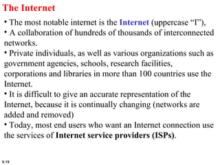 6.19
The Internet
• The most notable internet is the Internet (uppercase “I”),
• A collaboration of hundreds of thousands of interconnected
networks.
• Private individuals, as well as various organizations such as
government agencies, schools, research facilities,
corporations and libraries in more than 100 countries use the
Internet.
• It is difficult to give an accurate representation of the
Internet, because it is continually changing (networks are
added and removed)
• Today, most end users who want an Internet connection use
the services of Internet service providers (ISPs).
 