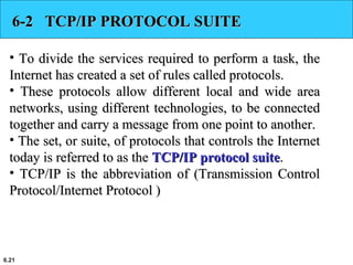 6.21
6-2 TCP/IP PROTOCOL SUITE6-2 TCP/IP PROTOCOL SUITE
• To divide the services required to perform a task, theTo divide the services required to perform a task, the
Internet has created a set of rules called protocols.Internet has created a set of rules called protocols.
• These protocols allow different local and wide areaThese protocols allow different local and wide area
networks, using different technologies, to be connectednetworks, using different technologies, to be connected
together and carry a message from one point to another.together and carry a message from one point to another.
• The set, or suite, of protocols that controls the InternetThe set, or suite, of protocols that controls the Internet
today is referred to as thetoday is referred to as the TCP/IP protocol suiteTCP/IP protocol suite..
• TCP/IP is the abbreviation of (Transmission ControlTCP/IP is the abbreviation of (Transmission Control
Protocol/Internet Protocol )Protocol/Internet Protocol )
 