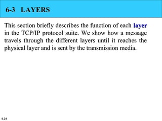 6.24
6-3 LAYERS6-3 LAYERS
This section briefly describes the function of eachThis section briefly describes the function of each layerlayer
in the TCP/IP protocol suite. We show how a messagein the TCP/IP protocol suite. We show how a message
travels through the different layers until it reaches thetravels through the different layers until it reaches the
physical layer and is sent by the transmission media.physical layer and is sent by the transmission media.
 