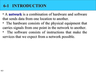 6.3
6-1 INTRODUCTION6-1 INTRODUCTION
• AA networknetwork is a combination of hardware and softwareis a combination of hardware and software
that sends data from one location to another.that sends data from one location to another.
• The hardware consists of the physical equipment thatThe hardware consists of the physical equipment that
carries signals from one point in the network to another.carries signals from one point in the network to another.
• The software consists of instructions that make theThe software consists of instructions that make the
services that we expect from a network possible.services that we expect from a network possible.
 