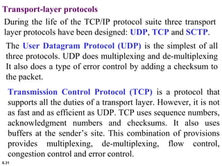 6.31
Transport-layer protocols
During the life of the TCP/IP protocol suite three transport
layer protocols have been designed: UDP, TCP and SCTP.
The User Datagram Protocol (UDP) is the simplest of all
three protocols. UDP does multiplexing and de-multiplexing
It also does a type of error control by adding a checksum to
the packet.
Transmission Control Protocol (TCP) is a protocol that
supports all the duties of a transport layer. However, it is not
as fast and as efficient as UDP. TCP uses sequence numbers,
acknowledgment numbers and checksums. It also uses
buffers at the sender’s site. This combination of provisions
provides multiplexing, de-multiplexing, flow control,
congestion control and error control.
 
