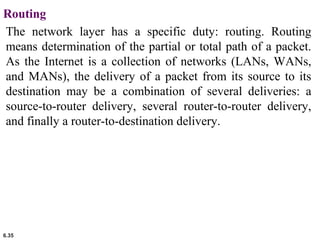 6.35
Routing
The network layer has a specific duty: routing. Routing
means determination of the partial or total path of a packet.
As the Internet is a collection of networks (LANs, WANs,
and MANs), the delivery of a packet from its source to its
destination may be a combination of several deliveries: a
source-to-router delivery, several router-to-router delivery,
and finally a router-to-destination delivery.
 