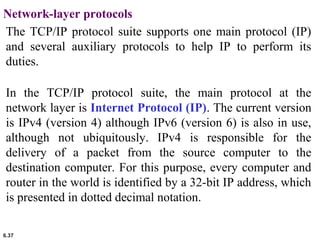 6.37
Network-layer protocols
The TCP/IP protocol suite supports one main protocol (IP)
and several auxiliary protocols to help IP to perform its
duties.
In the TCP/IP protocol suite, the main protocol at the
network layer is Internet Protocol (IP). The current version
is IPv4 (version 4) although IPv6 (version 6) is also in use,
although not ubiquitously. IPv4 is responsible for the
delivery of a packet from the source computer to the
destination computer. For this purpose, every computer and
router in the world is identified by a 32-bit IP address, which
is presented in dotted decimal notation.
 