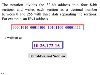 6.38
The notation divides the 32-bit address into four 8-bit
sections and writes each section as a decimal number
between 0 and 255 with three dots separating the sections.
For example, an IPv4 address
00001010 00011001 10101100 00001111
is written as
10.25.172.1510.25.172.15
Dotted-Decimal Notation
 