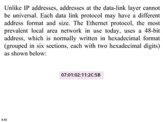 6.42
Unlike IP addresses, addresses at the data-link layer cannot
be universal. Each data link protocol may have a different
address format and size. The Ethernet protocol, the most
prevalent local area network in use today, uses a 48-bit
address, which is normally written in hexadecimal format
(grouped in six sections, each with two hexadecimal digits)
as shown below:
 