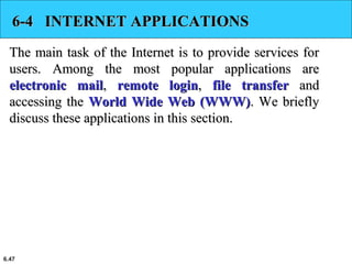 6.47
6-4 INTERNET APPLICATIONS6-4 INTERNET APPLICATIONS
The main task of the Internet is to provide services forThe main task of the Internet is to provide services for
users. Among the most popular applications areusers. Among the most popular applications are
electronic mailelectronic mail,, remote loginremote login,, file transferfile transfer andand
accessing theaccessing the World Wide Web (WWW)World Wide Web (WWW). We briefly. We briefly
discuss these applications in this section.discuss these applications in this section.
 