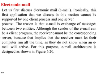 6.48
Electronic-mail
Let us first discuss electronic mail (e-mail). Ironically, this
first application that we discuss in this section cannot be
supported by one client process and one server
process. The reason is that e-mail is exchange of messages
between two entities. Although the sender of the e-mail can
be a client program, the receiver cannot be the corresponding
server, because that implies that the receiver must let their
computer run all the time, as they do not know when an e-
mail will arrive. For this purpose, e-mail architecture is
designed as shown in Figure 6.20.
 