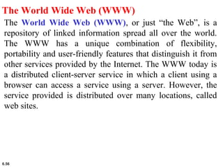 6.56
The World Wide Web (WWW)
The World Wide Web (WWW), or just “the Web”, is a
repository of linked information spread all over the world.
The WWW has a unique combination of flexibility,
portability and user-friendly features that distinguish it from
other services provided by the Internet. The WWW today is
a distributed client-server service in which a client using a
browser can access a service using a server. However, the
service provided is distributed over many locations, called
web sites.
 