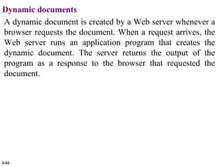 6.64
Dynamic documents
A dynamic document is created by a Web server whenever a
browser requests the document. When a request arrives, the
Web server runs an application program that creates the
dynamic document. The server returns the output of the
program as a response to the browser that requested the
document.
 