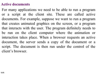 6.65
Active documents
For many applications we need to be able to run a program
or a script at the client site. These are called active
documents. For example, suppose we want to run a program
that creates animated graphics on the screen, or a program
that interacts with the user. The program definitely needs to
be run on the client computer where the animation or
interaction takes place. When a browser requests an active
document, the server sends a copy of the document or a
script. The document is then run under the control of the
client’s browser.
 