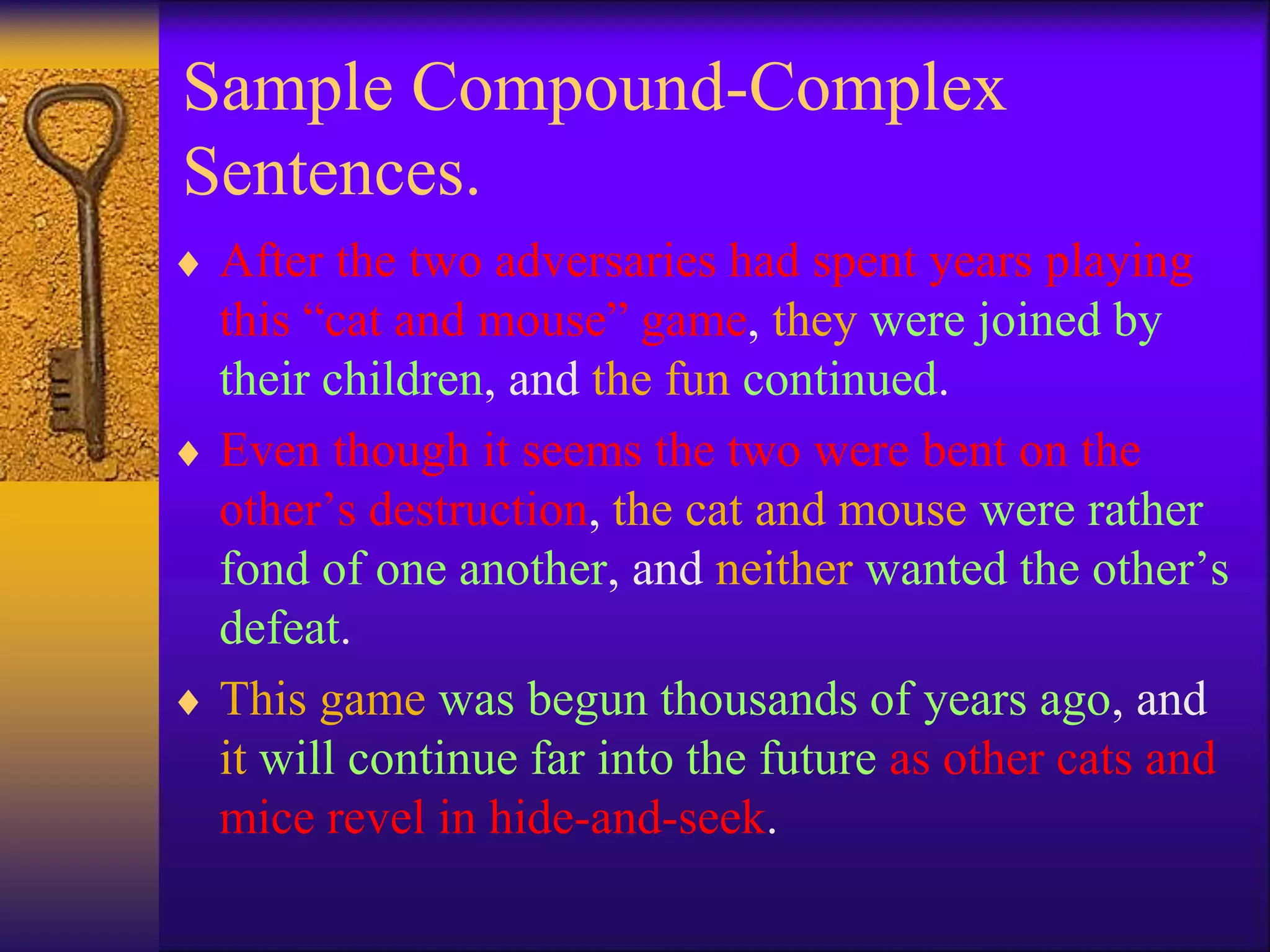 Sample Compound-Complex
Sentences.
 After the two adversaries had spent years playing
this “cat and mouse” game, they were joined by
their children, and the fun continued.
 Even though it seems the two were bent on the
other’s destruction, the cat and mouse were rather
fond of one another, and neither wanted the other’s
defeat.
 This game was begun thousands of years ago, and
it will continue far into the future as other cats and
mice revel in hide-and-seek.
 