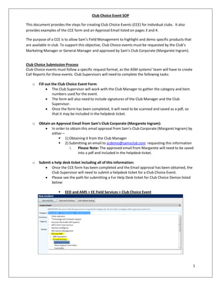 1
Club Choice Event SOP
This document provides the steps for creating Club Choice Events (CCE) for individual clubs. It also
provides examples of the CCE form and an Approval Email listed on pages 3 and 4.
The purpose of a CCE is to allow Sam’s Field Management to highlight and demo specific products that
are available in club. To support this objective, Club Choice events must be requested by the Club’s
Marketing Manager or General Manager and approved by Sam’s Club Corporate (Margarete Ingram).
Club Choice Submission Process
Club Choice events must follow a specific request format, as the ASM systems’ team will have to create
Call Reports for these events. Club Supervisors will need to complete the following tasks:
o Fill out the Club Choice Event Form:
 The Club Supervisor will work with the Club Manager to gather the category and item
numbers used for the event.
 The form will also need to include signatures of the Club Manager and the Club
Supervisor.
 Once the form has been completed, it will need to be scanned and saved as a pdf, so
that it may be included in the helpdesk ticket.
o Obtain an Approval Email from Sam’s Club Corporate (Margarete Ingram):
 In order to obtain this email approval from Sam’s Club Corporate (Margaret Ingram) by
either –
 1) Obtaining it from the Club Manager
 2) Submitting an email to scdemo@samsclub.com requesting this information
i. Please Note: The approved email from Margarete will need to be saved
into a pdf and included in the helpdesk ticket.
o Submit a help desk ticket including all of this information:
 Once the CCE form has been completed and the Email approval has been obtained, the
Club Supervisor will need to submit a helpdesk ticket for a Club Choice Event.
 Please see the path for submitting a For Help Desk ticket for Club Choice Demos listed
below:
 EED and AMS > EE Field Services > Club Choice Event
 