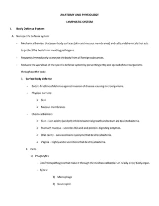 ANATOMY AND PHYSIOLOGY
LYMPHATIC SYSTEM
I. Body Defense System
A. Nonspecificdefensesystem
- Mechanical barriersthatcover bodysurfaces(skinandmucousmembranes) andcellsandchemicalsthatacts
to protectthe body frominvadingpathogens.
- Respondsimmediatelytoprotectthe bodyfromall foreignsubstances.
- Reducesthe workloadof the specificdefense systembypreventingentryandspreadof microorganisms
throughoutthe body.
1. Surface body defense
- Body’sfirstline of defenseagainstinvasionof disease-causingmicroorganisms.
- Physical barriers:
 Skin
 Mucous membranes
- Chemical barriers:
 Skin– skinacidity(acidpH) inhibitsbacterial growthandsebumare toxictobacteria.
 Stomachmucosa – secretesHCl acid andprotein-digestingenzymes.
 Oral cavity – salivacontainslysozyme thatdestroysbacteria.
 Vagina– highlyacidicsecretions thatdestroysbacteria.
2. Cells
1) Phagocytes
- confrontspathogensthatmake it throughthe mechanical barriersinnearlyeverybodyorgan.
- Types:
1) Macrophage
2) Neutrophil
 