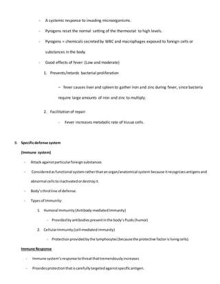 - A systemic response to invading microorganisms.
- Pyrogens reset the normal setting of the thermostat to high levels.
- Pyrogens = chemicals secreted by WBC and macrophages exposed to foreign cells or
substances in the body.
- Good effects of fever: (Low and moderate)
1. Prevents/retards bacterial proliferation
– fever causes liver and spleen to gather iron and zinc during fever, since bacteria
require large amounts of iron and zinc to multiply.
2. Facilitation of repair
- Fever increases metabolic rate of tissue cells.
B. Specificdefense system
(Immune system)
- Attack againstparticularforeignsubstances
- Consideredasfunctional systemratherthananorgan/anatomical system because itrecognizesantigensand
abnormal cellstoinactivatedordestroyit.
- Body’sthirdline of defense.
- Typesof Immunity:
1. Humoral Immunity(Antibody-mediatedImmunity)
- Providedby antibodiespresentinthe body’sfluids(humor)
2. CellularImmunity(cell-mediatedimmunity)
- Protectionprovidedbythe lymphocytes(becausethe protective factorislivingcells).
Immune Response
- Immune system’sresponse tothreatthattremendouslyincreases
- Providesprotectionthatiscarefullytargetedagainstspecificantigen.
 