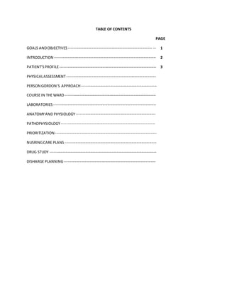 TABLE OF CONTENTS
PAGE
GOALS ANDOBJECTIVES ------------------------------------------------------------------- -- 1
INTRODUCTION --------------------------------------------------------------------------------- 2
PATIENT’SPROFILE----------------------------------------------------------------------------- 3
PHYSICALASSESSMENT-----------------------------------------------------------------------
PERSON GORDON’S APPROACH------------------------------------------------------------
COURSE IN THE WARD ------------------------------------------------------------------------
LABORATORIES ----------------------------------------------------------------------------------
ANATOMYAND PHYSIOLOGY---------------------------------------------------------------
PATHOPHYSIOLOGY---------------------------------------------------------------------------
PRIORITIZATION ---------------------------------------------------------------------------------
NUSRINGCARE PLANS -------------------------------------------------------------------------
DRUG STUDY -------------------------------------------------------------------------------------
DISHARGE PLANNING-------------------------------------------------------------------------
 