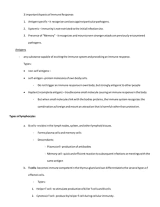 3 importantAspectsof Immune Response:
1. Antigenspecific–it recognizesandactsagainstparticularpathogens.
2. Systemic– immunityisnotrestrictedtothe initial infectionsite.
3. Presence of “Memory”- itrecognizesandmountsevenstrongerattacksonpreviouslyencountered
pathogens.
Antigens
- any substance capable of excitingthe immune systemandprovokinganimmune response.
Types:
 non-self antigens –
 self-antigen–proteinmoleculesof ownbodycells.
- Do not triggeran immune responseinownbody,butstronglyantigenictootherpeople
 Hapten(incompleteantigen) –troublesomesmall molecule causinganimmune responseinthe body
- But whensmall moleculeslinkwiththe bodies proteins,the immune systemrecognizesthe
combinationasforeignandmountan attraction that isharmful ratherthan protective.
Types oflymphocytes
a. B cells- residesinthe lymphnodes,spleen,andotherlymphoidtissues.
- Formsplasmacellsandmemory cells
- Descendants:
- Plasmacell- productionof antibodies
- Memorycell- quickandefficientreactiontosubsequentinfectionsormeetingswiththe
same antigen
b. T cells- becomesimmune competentinthe thymusglandandcan differentiatetothe several typesof
effectorcells.
- Types:
1. HelperT cell- tostimulate productionof killerTcellsandB cells
2. CytotoxicTcell- produce byhelperTcell duringcellularimmunity.
 