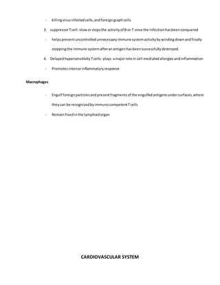 - killingvirusinfectedcells,andforeigngraphcells
3. suppressorTcell- sloworstopsthe activityof B or T once the infectionhasbeenconquered
- helpspreventuncontrolledunnecessaryimmunesystemactivitybywindingdownandfinally
stoppingthe immune systemafteranantigenhasbeensuccessfullydestroyed.
4. DelayedhypersensitivityTcells- plays amajorrole in cell mediatedallergiesandinflammation
- Promotesintense inflammatoryresponse
Macrophages
- Engulf foreignparticlesandpresentfragmentsof the engulfedantigensundersurfaces,where
theycan be recognizedbyimmunocompetentTcells
- Remainfixedinthe lymphoidorgan
CARDIOVASCULAR SYSTEM
 