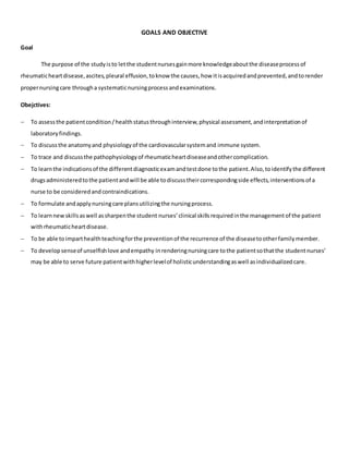 GOALS AND OBJECTIVE
Goal
The purpose of the studyisto letthe studentnursesgainmore knowledgeaboutthe diseaseprocessof
rheumaticheartdisease,ascites,pleural effusion,toknow the causes,how itisacquiredandprevented,andtorender
propernursingcare througha systematicnursingprocessandexaminations.
Obejctives:
 To assessthe patientcondition/healthstatusthroughinterview,physical assessment,andinterpretationof
laboratoryfindings.
 To discussthe anatomyand physiologyof the cardiovascularsystemand immune system.
 To trace and discussthe pathophysiologyof rheumaticheartdiseaseandothercomplication.
 To learnthe indicationsof the differentdiagnosticexamandtestdone tothe patient.Also,toidentifythe different
drugsadministeredtothe patientandwill be able todiscusstheircorrespondingside effects,interventionsof a
nurse to be consideredandcontraindications.
 To formulate andapplynursingcare plansutilizingthe nursingprocess.
 To learnnewskillsaswell assharpenthe student nurses’clinical skillsrequiredinthe managementof the patient
withrheumaticheartdisease.
 To be able toimparthealthteachingforthe preventionof the recurrence of the diseasetootherfamilymember.
 To developsenseof unselfishlove andempathy inrenderingnursingcare tothe patientsothatthe studentnurses’
may be able to serve future patientwithhigherlevelof holisticunderstandingaswell asindividualizedcare.
 