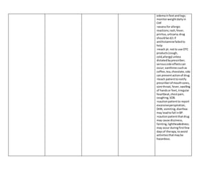 edemainfeetandlegs;
monitorweightdailyin
CHF
>assessfor allergic
reactions;rash,fever,
priritus,urticaria;drug
shouldbe d/c if
antihistaminefailedto
help
>reach pt. notto use OTC
products(cough,
cold,allergy) unless
dictatedbyprescriber;
seriousside effectscan
occur; xanthinessuchas
coffee,tea,chocolate,cola
can preventactionof drug
>teach patienttonotify
prescriberof mouthsores,
sore throat, fever,swelling
of handsor feet,irregular
heartbeat,chestpain,
coughing,SOB.
>cautionpatientto report
excessiveperspiration,
DHN, vomiting,diarrhea:
may leadtofall inBP.
>cautionpatientthatdrug
may cause dizziness,
fainting,lightheadedness;
may occur duringfirstfew
daysof therapy,toavoid
activitiesthatmaybe
hazardous.
 