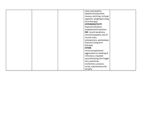 ulcer,pancreatitis,
abdominal distention,
nausea,vomiting,increase
appetite,weightgain(long
termtherapy)
HYPERSENSITIVITY:
hypersensitivityon
anaphylactoidreactions
MS: muscle weakness,
steroidmyopathy,lossof
muscle mass,
osteoporosis,spontaneous
fractures(longterm
therapy)
OTHER:
immunosuppression
aggrevationormaskingof
infections;impaired
woundhealing;thinfragile
skin;petechiae,
ecchymosis,purpura,
striae,subcutaneousfat
atrophy
 