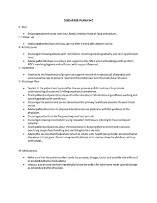 DISCHARGE PLANNING
D- Diet
 Encourage patientto eat nutritiousfoods,limitingintakeof foodandsodium.
F- Follow- up
 Instructpatientto have a follow-upvisitafter1 weekathisdoctor’sclinic.
A- ActivityLevel
 Encourage followingactivitywithrestrictions,resumingactivitygradually,andrestingwhenever
tired.
 Advise patienttohave assistance andsupportastoleratedwhenambulatingandtoperform
ADL’sinvolvinghygieneandself-care,withsupportif needed.
T- Treatment
 Emphasize the importance of prophylaxisagainstrecurrentstreptococcal pharyngitisand
continuoustherapytopreventrecurrentrheumaticfeverandrheumaticheartdisease.
D- Discharge Plan
 Explaintothe patientandparentsthe disease processanditstreatmenttopromote
understandingof acute andlifelongprophylactictreatment.
 Teach patientandparentsto preventfurtherstreptococcal infectionsbgoodhandwashingand
avoidingpeoplewithsore throat.
 Encourage the patientandparentsto contact the primaryhealthcare providerif asore throat
occurs.
 Advise patienttoreturntophysical educationclassesgradually,withthe guidance of the
physician.
 Encourage patienttotake frequentnapsandrestperiods.
 Encourage relaxingenvironmentusingrelaxationtechniques,listeningtomusicandquiet
activities
 Teach patientandparentsaboutthe importance inkeepingtheirenvironmentcleanand
practicingproperfoodhandlingandsterilizingkitchenutensils.
 Advise the parentsthatchildcannotreturnto school until healthcare providerassessesthatall
disease activityisgone.Parentsmayneedtodiscusswithteachershow the childcancatchup
withschool..
M- Medications
 Make sure that the patientunderstandsthe purpose,dosage,route,andpossibleside effectsof
all prescribedhome medications.
 Instruct patient andthe familytostrictlyfollow the ordersfortake home medsupondischarge
as prescribedbythe physician.
 
