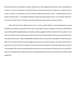 the verytissues they are called upon to protect. Researchers are now suggesting the possible reason, although all the
evidence is not yet in. According to a widely held theory, the strep germ possesses constituents ( antigens ) that are
similar in structure to components of normal, healthy cartilage and connective tissues—found abundantly in joints,
tendonsandheartvalves—insusceptible individuals. Failing to distinguish between them, the antibodies attack both.
The result: rheumatic fever involving joint and valve inflammation and, perhaps, permanent scarring.
Rheumatic heart disease (RHD) continues to be a common health problem in the developing world, causing
morbidity and mortality among both children with a median age of 10 years, although it also occurs in adults (20% of
cases).Althoughlittle longitudinal data are available, evidence suggests that there has been little if any decline in the
occurrence of RHD overthe past fewdecades.Recentreports from the developing world have documented rheumatic
fever(RE) incidence rates as high as 206/100 000 and RHD prevalence rates as high as 18.6/1000. The high frequency of
RHD in the developing world necessitates aggressive prevention and control measures. The major interventions for
prevention and control include: (1) reduction of exposure to group A streptococci, (2) primary prophylaxis to prevent
initial episodesof RF,and(3) secondaryprophylaxistopreventrecurrentepisodesof RE. Because recurrent episodes of
RE cause increasinglysevere cardiaccomplications,secondaryprophylaxisisthe mostcrucial feature of aneffective RHD
programme.
 