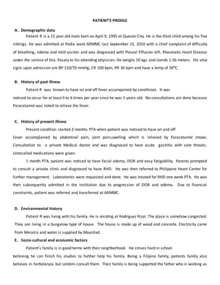 PATIENT’S PROFILE
A. Demographic data
Patient R is a 15 year old male born on April 9, 1995 at Quezon City. He is the third child among his five
siblings. He was admitted at Pedia ward ARMMC last September 15, 2010 with a chief complaint of difficulty
of breathing, edema and mild ascites and was diagnosed with Pleural Effusion left, Rheumatic Heart Disease
under the service of Dra. Pasala as his attending physician. He weighs 50 kgs and stands 1.56 meters. His vital
signs upon admission are BP 110/70 mmHg, CR 100 bpm, RR 36 bpm and have a temp of 36⁰C.
B. History of past illness
Patient R was known to have on and off fever accompanied by sorethroat. It was
noticed to occur for at least 5 to 6 times per year since he was 5 years old. No consultations are done because
Paracetamol was noted to relieve the fever.
C. History of present illness
Present condition started 2 months PTA when patient was noticed to have on and off
Fever accomp[anied by abdominal pain, joint pain,swelling which is relieved by Paracetamol intake.
Consultation to a private Medical doctor and was diagnosed to have acute gastritis with sore throats.
Unrecalled medications were given.
1 month PTA, patient was noticed to have facial edema, DOB and easy fatigability. Parents prompted
to consult a private clinic and diagnosed to have RHD. He was then referred to Philippine Heart Center for
further management. Laboratories were requested and done. He was treated for RHD one week PTA. He was
then subsequently admitted in the institution due to progression of DOB and edema. Due to financial
constraints, patient was referred and transferred at ARMMC.
D. Environmental history
Patient R was living with his family. He is residing at Rodriguez Rizal. The place is somehow congested.
They are living in a bungalow type of house. The house is made up of wood and concrete. Electricity came
from Meralco and water is supplied by Maynilad.
E. Socio-cultural and economic factors
Patient’s family is in good terms with their neighborhood. He strives hard in school
believing he can finish his studies to further help his family. Being a Filipino family, patients family also
believes in herbolaryos but seldom consult them. Their family is being supported the father who is working as
 