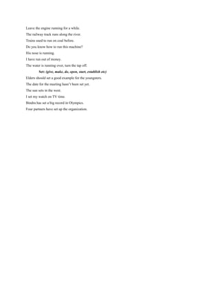 Leave the engine running for a while.
The railway track runs along the river.
Trains used to run on coal before.
Do you know how to run this machine?
His nose is running.
I have run out of money.
The water is running over, turn the tap off.
Set: (give, make, do, open, start, establish etc)
Elders should set a good example for the youngsters.
The date for the meeting hasn’t been set yet.
The sun sets in the west.
I set my watch on TV time.
Bindra has set a big record in Olympics.
Four partners have set up the organization.

 