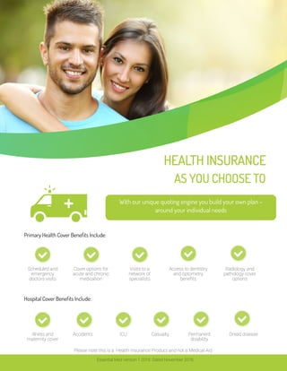 AS YOU CHOOSE TO
HEALTH INSURANCE
With our unique quoting engine you build your own plan –
around your individual needs
Scheduled and
emergency
doctors visits
Cover options for
acute and chronic
medication
Visits to a
network of
specialists
Access to dentistry
and optometry
benefits
Radiology and
pathology cover
options
Illness and
maternity cover
Accidents ICU Permanent
disability
Dread disease
Hospital Cover Benefits Include:
Primary Health Cover Benefits Include:
Essential Med Version 1 2016. Dated November 2016.
Casualty
Please note this is a Health Insurance Product and not a Medical Aid.
 