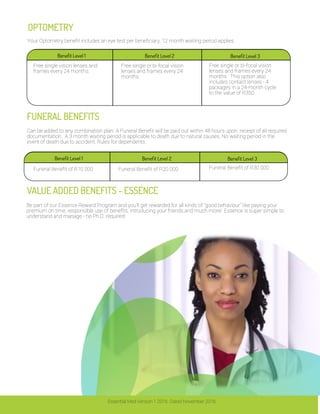 FUNERAL BENEFITS
VALUE ADDED BENEFITS - ESSENCE
OPTOMETRY
Your Optometry benefit includes an eye test per beneficiary. 12 month waiting period applies.
Can be added to any combination plan. A Funeral Benefit will be paid out within 48 hours upon receipt of all required
documentation. A 3 month waiting period is applicable to death due to natural causes. No waiting period in the
event of death due to accident. Rules for dependents.
Be part of our Essence Reward Program and you'll get rewarded for all kinds of "good behaviour" like paying your
premium on time, responsible use of benefits, introducing your friends and much more! Essence is super simple to
understand and manage - no Ph.D. required!
Essential Med Version 1 2016. Dated November 2016.
Benefit Level 1 Benefit Level 2 Benefit Level 3
Free single vision lenses and
frames every 24 months.
Free single or bi-focal vision
lenses and frames every 24
months.
Free single or bi-focal vision
lenses and frames every 24
months. This option also
includes contact lenses - 4
packages in a 24-month cycle
to the value of R350.
Benefit Level 1 Benefit Level 2 Benefit Level 3
Funeral Benefit of R10 000 Funeral Benefit of R20 000 Funeral Benefit of R30 000
 