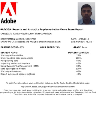 9A0-369: Reports and Analytics Implementation Exam Score Report
CANDIDATE: RANGA VINOD KUMAR THIMMAPATHRUNI
REGISTRATION NUMBER: 308457719 DATE: 11/28/2016
EXAM: 9A0-369: Reports and Analytics Implementation Exam SITE NUMBER: 75258
PASSING SCORE: 66% YOUR SCORE: 74% GRADE: Pass
SECTION NAME: PERCENT CORRECT:
Working with variables 75%
Understanding code components 100%
Manipulating data 80%
Importing and exporting data 40%
Using Dynamic Tag Management (DTM) 80%
Data aggregation models 100%
Working with cookies 60%
Report suites and account settings 40%
To get information about your certification status, go to the Adobe Certified Portal Web page:
http://www.adobe.com/support/certification/community.html
From there you can track your certification progress, check and update your profile, and download
program logos for your promotional materials. If you do not have a Username and Password, click on First
Time Users and enter the required information as it appears on score report.
 