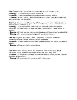 Goal Four: Diversity ‐ Demonstrate a commitment to diversity in all that we do.
• Strategy 4.1: Recruit and retain a more diverse staff.
• Strategy 4.2: Increase staff appreciation for and understanding of diversity.
• Strategy 4.3: Insure that our commitment to diversity is evident in all divisional websites,
video productions, and publications.
Goal Five: Collaboration and Partnership ‐ Effectively use partnerships and collaboration to
achieve strategic enrollment goals.
• Strategy 5.1: Develop effective partnerships with community schools that improve
institutional efficiency, simplify the admission process and help attract a larger number of
students.
• Strategy 5.2: Utilize past data and institutional support to help identify and recruit students.
• Strategy 5.3: Develop a campus‐wide approach to student recruitment.
Goal Six: Image and Reputation ‐ Establish and promote a consistent institutional
image/brand that focuses on academic quality and achievement.
• Strategy 6.1: Develop divisional promotions and advertisements that elevate the college’s
visibility.
• Strategy 6.2: Develop effective social websites.
Goal Seven: Accountability ‐ Ensure that all campuses observe institutional, Board
regulations, and are thoughtful stewards of the resources entrusted to them.
• Strategy 7.1: Ensure the accuracy and timeliness of organizational reporting and catering to
Board Admissions deadlines.
• Strategy 7.2: Ensure ownership and accountability at campuses.
 