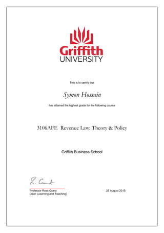 This is to certify that
Symon Hossain
has attained the highest grade for the following course
3106AFE Revenue Law: Theory & Policy
_______________________
Professor Ross Guest 25 August 2015
Dean (Learning and Teaching)
Griffith Business School
 