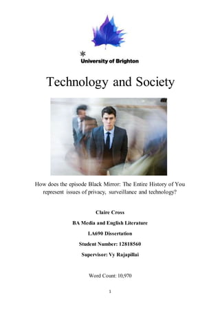 1
Technology and Society
How does the episode Black Mirror: The Entire History of You
represent issues of privacy, surveillance and technology?
Claire Cross
BA Media and English Literature
LA690 Dissertation
Student Number: 12818560
Supervisor: Vy Rajapillai
Word Count: 10,970
 