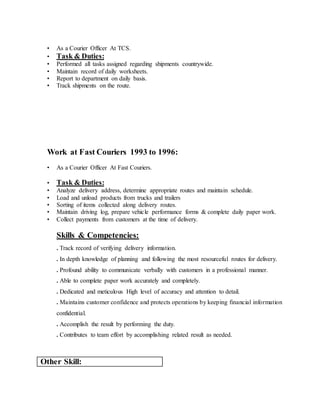 • As a Courier Officer At TCS.
• Task & Duties:
• Performed all tasks assigned regarding shipments countrywide.
• Maintain record of daily worksheets.
• Report to department on daily basis.
• Track shipments on the route.
Work at Fast Couriers 1993 to 1996:
• As a Courier Officer At Fast Couriers.
• Task & Duties:
• Analyze delivery address, determine appropriate routes and maintain schedule.
• Load and unload products from trucks and trailers
• Sorting of items collected along delivery routes.
• Maintain driving log, prepare vehicle performance forms & complete daily paper work.
• Collect payments from customers at the time of delivery.
Skills & Competencies:
. Track record of verifying delivery information.
. In depth knowledge of planning and following the most resourceful routes for delivery.
. Profound ability to communicate verbally with customers in a professional manner.
. Able to complete paper work accurately and completely.
. Dedicated and meticulous High level of accuracy and attention to detail.
. Maintains customer confidence and protects operations by keeping financial information
confidential.
. Accomplish the result by performing the duty.
. Contributes to team effort by accomplishing related result as needed.
Other Skill:
 