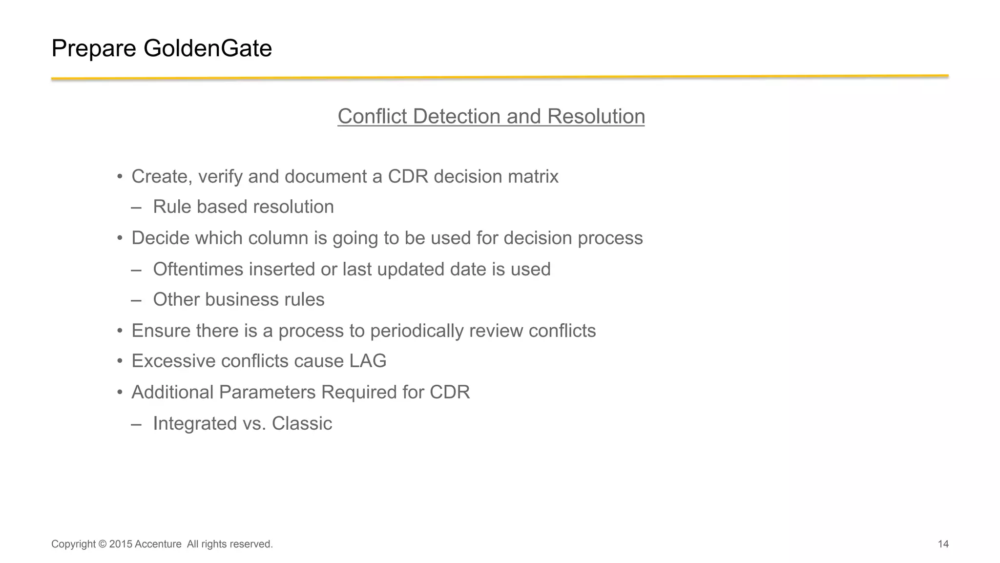 14
Prepare GoldenGate
Conflict Detection and Resolution
•  Create, verify and document a CDR decision matrix
–  Rule based resolution
•  Decide which column is going to be used for decision process
–  Oftentimes inserted or last updated date is used
–  Other business rules
•  Ensure there is a process to periodically review conflicts
•  Excessive conflicts cause LAG
•  Additional Parameters Required for CDR
–  Integrated vs. Classic
Copyright © 2015 Accenture All rights reserved.
 