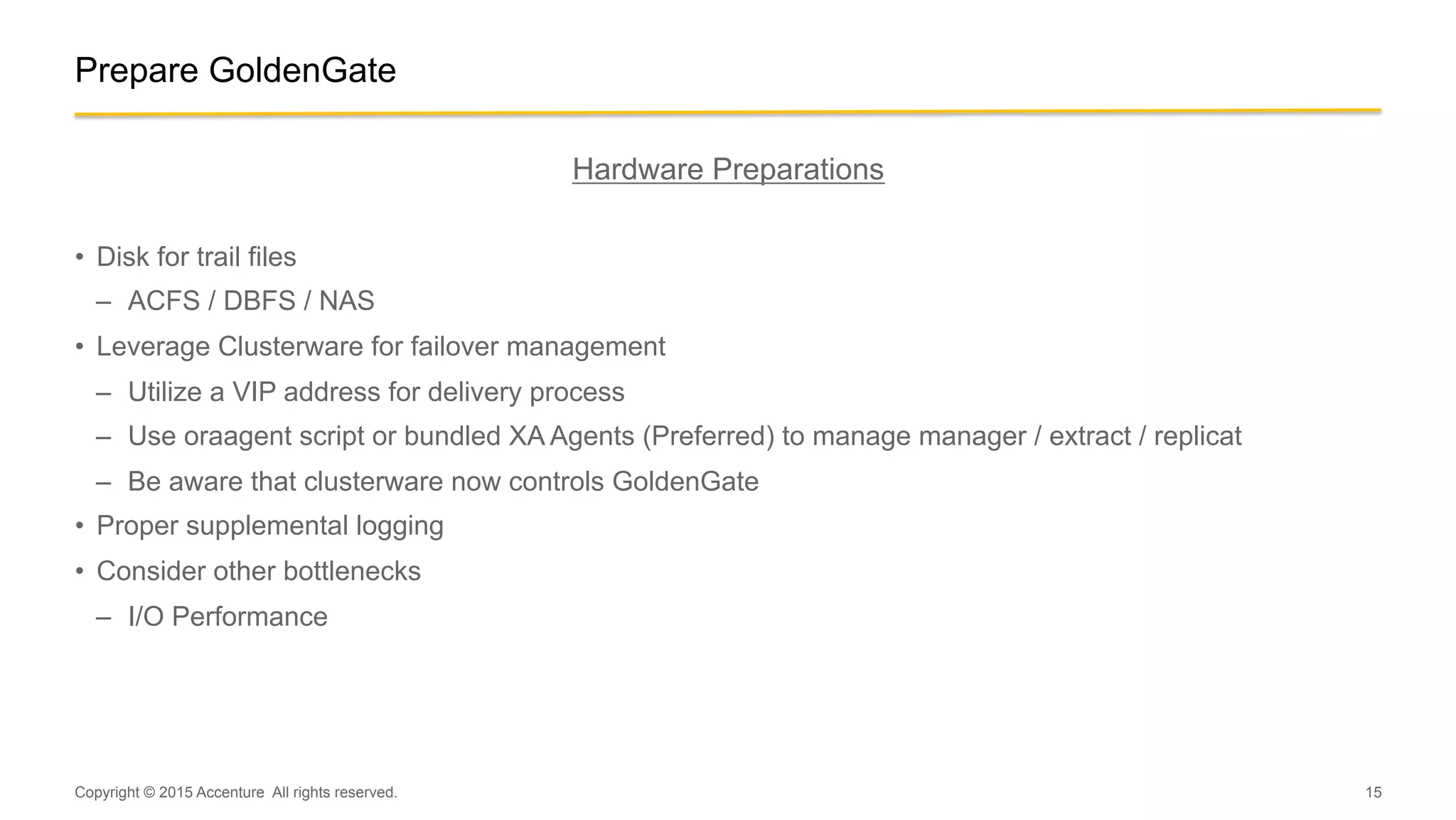 15
Hardware Preparations
•  Disk for trail files
–  ACFS / DBFS / NAS
•  Leverage Clusterware for failover management
–  Utilize a VIP address for delivery process
–  Use oraagent script or bundled XA Agents (Preferred) to manage manager / extract / replicat
–  Be aware that clusterware now controls GoldenGate
•  Proper supplemental logging
•  Consider other bottlenecks
–  I/O Performance
Copyright © 2015 Accenture All rights reserved.
Prepare GoldenGate
 