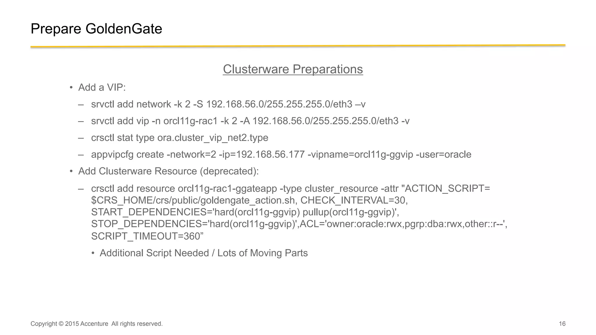 16
Prepare GoldenGate
Clusterware Preparations
•  Add a VIP:
–  srvctl add network -k 2 -S 192.168.56.0/255.255.255.0/eth3 –v
–  srvctl add vip -n orcl11g-rac1 -k 2 -A 192.168.56.0/255.255.255.0/eth3 -v
–  crsctl stat type ora.cluster_vip_net2.type
–  appvipcfg create -network=2 -ip=192.168.56.177 -vipname=orcl11g-ggvip -user=oracle
•  Add Clusterware Resource (deprecated):
–  crsctl add resource orcl11g-rac1-ggateapp -type cluster_resource -attr "ACTION_SCRIPT=
$CRS_HOME/crs/public/goldengate_action.sh, CHECK_INTERVAL=30,
START_DEPENDENCIES='hard(orcl11g-ggvip) pullup(orcl11g-ggvip)',
STOP_DEPENDENCIES='hard(orcl11g-ggvip)',ACL='owner:oracle:rwx,pgrp:dba:rwx,other::r--',
SCRIPT_TIMEOUT=360”
•  Additional Script Needed / Lots of Moving Parts
Copyright © 2015 Accenture All rights reserved.
 