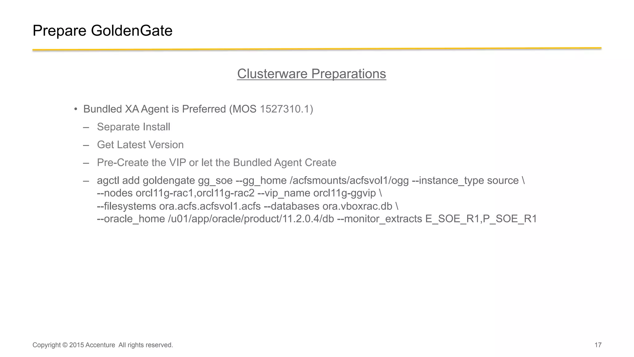 17
Prepare GoldenGate
Clusterware Preparations
•  Bundled XA Agent is Preferred (MOS 1527310.1)
–  Separate Install
–  Get Latest Version
–  Pre-Create the VIP or let the Bundled Agent Create
–  agctl add goldengate gg_soe --gg_home /acfsmounts/acfsvol1/ogg --instance_type source 
--nodes orcl11g-rac1,orcl11g-rac2 --vip_name orcl11g-ggvip 
--filesystems ora.acfs.acfsvol1.acfs --databases ora.vboxrac.db 
--oracle_home /u01/app/oracle/product/11.2.0.4/db --monitor_extracts E_SOE_R1,P_SOE_R1
Copyright © 2015 Accenture All rights reserved.
 