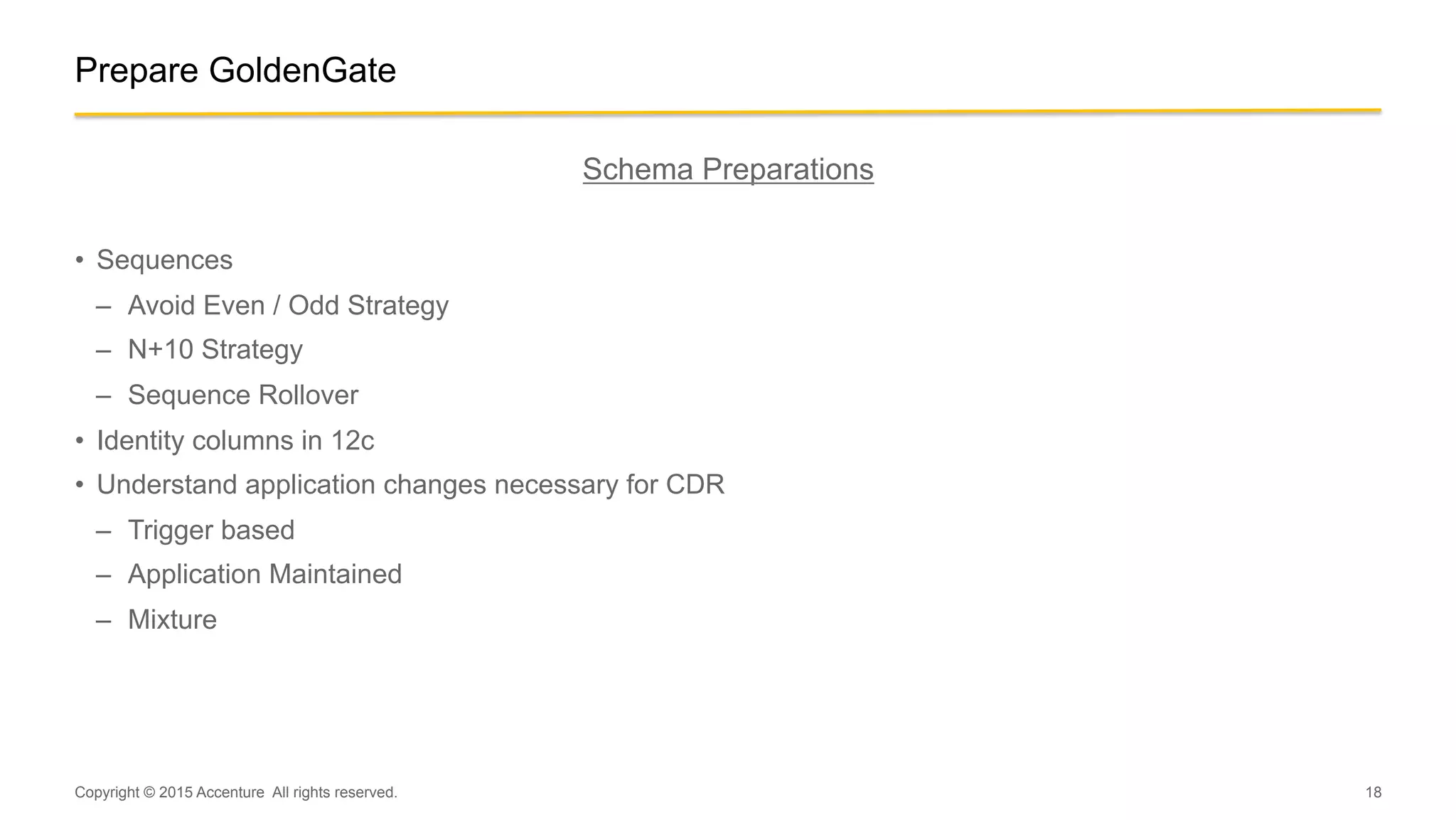 18
Schema Preparations
•  Sequences
–  Avoid Even / Odd Strategy
–  N+10 Strategy
–  Sequence Rollover
•  Identity columns in 12c
•  Understand application changes necessary for CDR
–  Trigger based
–  Application Maintained
–  Mixture
Copyright © 2015 Accenture All rights reserved.
Prepare GoldenGate
 