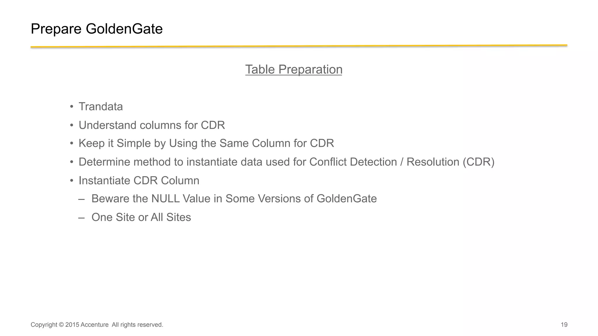 19
Prepare GoldenGate
Table Preparation
•  Trandata
•  Understand columns for CDR
•  Keep it Simple by Using the Same Column for CDR
•  Determine method to instantiate data used for Conflict Detection / Resolution (CDR)
•  Instantiate CDR Column
–  Beware the NULL Value in Some Versions of GoldenGate
–  One Site or All Sites
Copyright © 2015 Accenture All rights reserved.
 