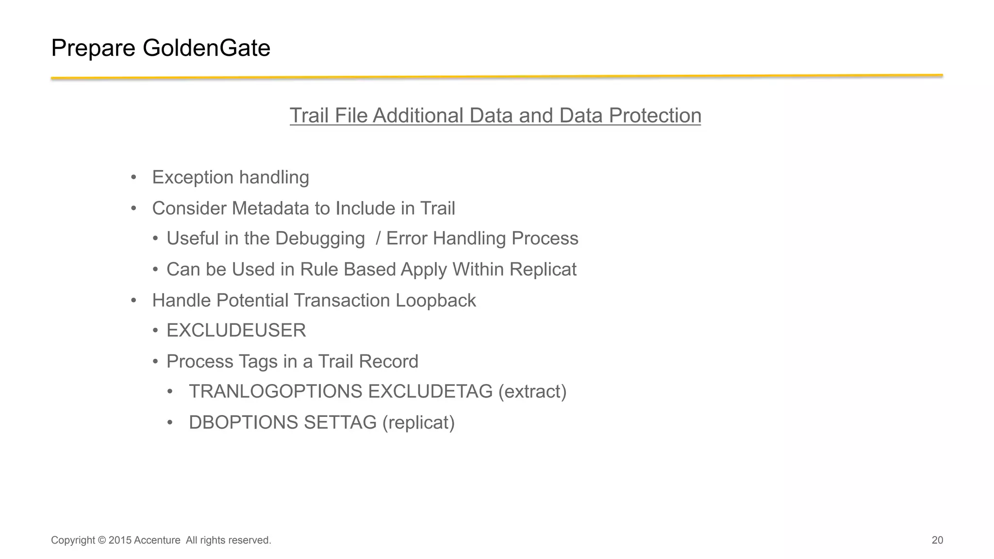 20
Prepare GoldenGate
Trail File Additional Data and Data Protection
•  Exception handling
•  Consider Metadata to Include in Trail
•  Useful in the Debugging / Error Handling Process
•  Can be Used in Rule Based Apply Within Replicat
•  Handle Potential Transaction Loopback
•  EXCLUDEUSER
•  Process Tags in a Trail Record
•  TRANLOGOPTIONS EXCLUDETAG (extract)
•  DBOPTIONS SETTAG (replicat)
Copyright © 2015 Accenture All rights reserved.
 