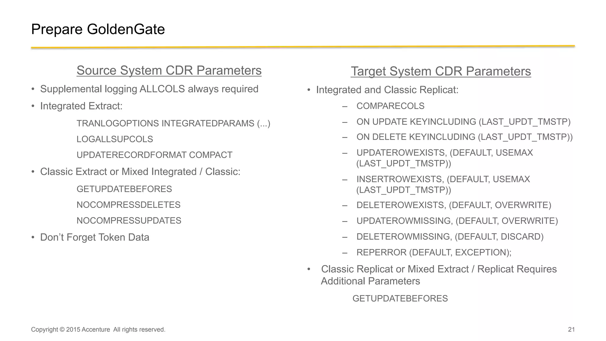 21
Target System CDR Parameters
•  Integrated and Classic Replicat:
–  COMPARECOLS
–  ON UPDATE KEYINCLUDING (LAST_UPDT_TMSTP)
–  ON DELETE KEYINCLUDING (LAST_UPDT_TMSTP))
–  UPDATEROWEXISTS, (DEFAULT, USEMAX
(LAST_UPDT_TMSTP))
–  INSERTROWEXISTS, (DEFAULT, USEMAX
(LAST_UPDT_TMSTP))
–  DELETEROWEXISTS, (DEFAULT, OVERWRITE)
–  UPDATEROWMISSING, (DEFAULT, OVERWRITE)
–  DELETEROWMISSING, (DEFAULT, DISCARD)
–  REPERROR (DEFAULT, EXCEPTION);
•  Classic Replicat or Mixed Extract / Replicat Requires
Additional Parameters
GETUPDATEBEFORES
Copyright © 2015 Accenture All rights reserved.
Prepare GoldenGate
Source System CDR Parameters
•  Supplemental logging ALLCOLS always required
•  Integrated Extract:
TRANLOGOPTIONS INTEGRATEDPARAMS (...)
LOGALLSUPCOLS
UPDATERECORDFORMAT COMPACT
•  Classic Extract or Mixed Integrated / Classic:
GETUPDATEBEFORES
NOCOMPRESSDELETES
NOCOMPRESSUPDATES
•  Don’t Forget Token Data
 