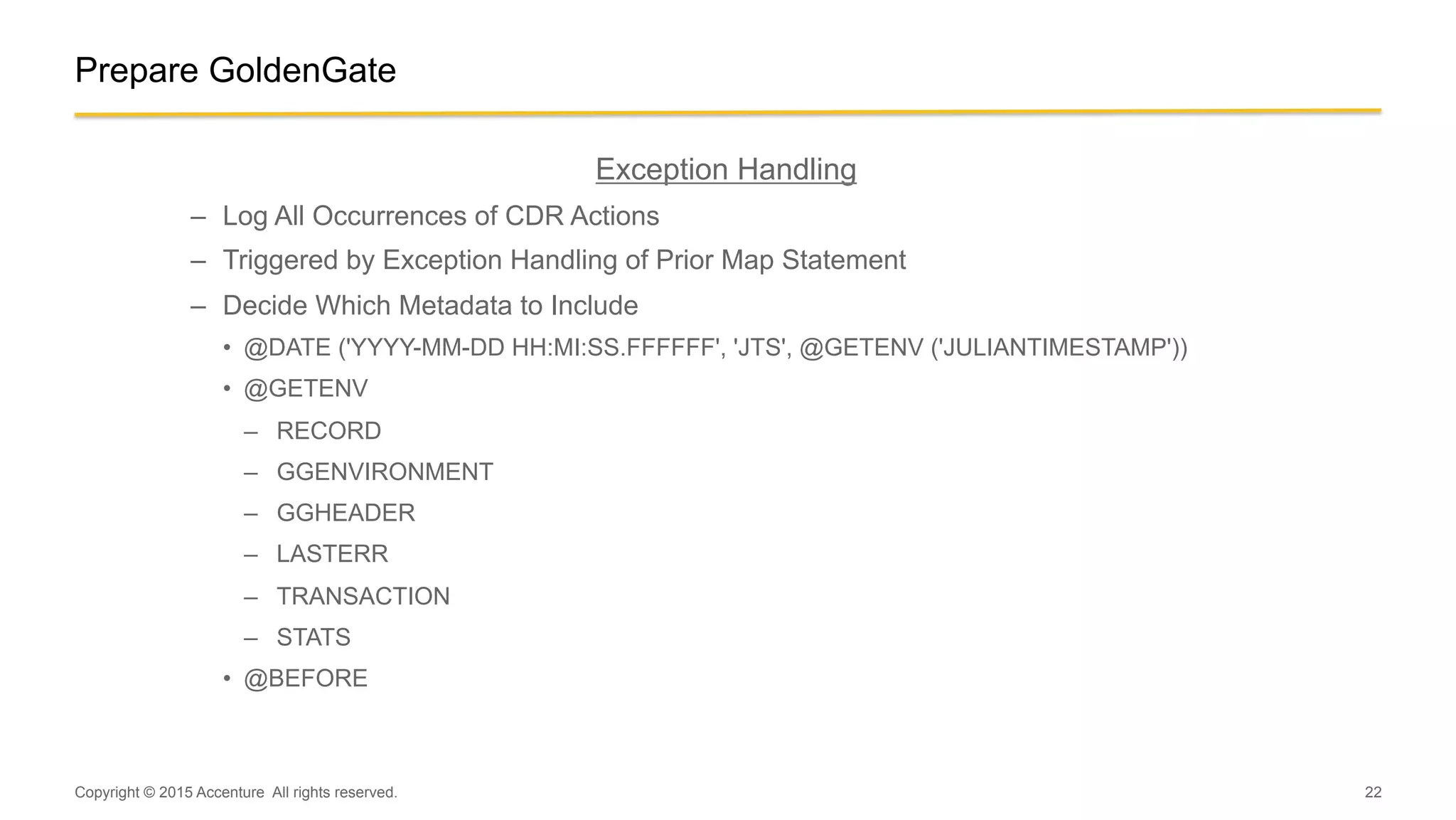 22
Prepare GoldenGate
Exception Handling
–  Log All Occurrences of CDR Actions
–  Triggered by Exception Handling of Prior Map Statement
–  Decide Which Metadata to Include
•  @DATE ('YYYY-MM-DD HH:MI:SS.FFFFFF', 'JTS', @GETENV ('JULIANTIMESTAMP'))
•  @GETENV
–  RECORD
–  GGENVIRONMENT
–  GGHEADER
–  LASTERR
–  TRANSACTION
–  STATS
•  @BEFORE
Copyright © 2015 Accenture All rights reserved.
 