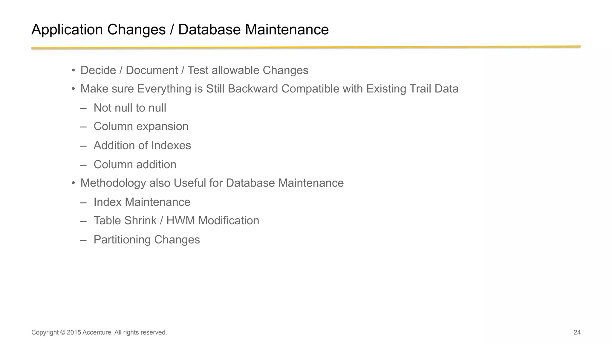 24
Application Changes / Database Maintenance
•  Decide / Document / Test allowable Changes
•  Make sure Everything is Still Backward Compatible with Existing Trail Data
–  Not null to null
–  Column expansion
–  Addition of Indexes
–  Column addition
•  Methodology also Useful for Database Maintenance
–  Index Maintenance
–  Table Shrink / HWM Modification
–  Partitioning Changes
Copyright © 2015 Accenture All rights reserved.
 